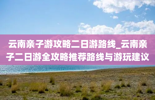 云南亲子游攻略二日游路线_云南亲子二日游全攻略推荐路线与游玩建议