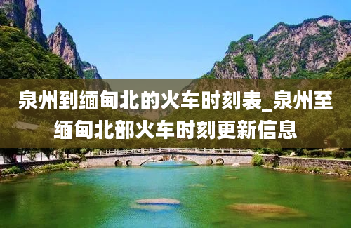 泉州到缅甸北的火车时刻表_泉州至缅甸北部火车时刻更新信息