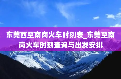 东莞西至南岗火车时刻表_东莞至南岗火车时刻查询与出发安排