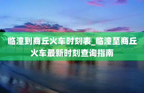 临潼到商丘火车时刻表_临潼至商丘火车最新时刻查询指南