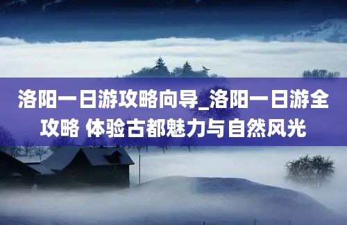 洛阳一日游攻略向导_洛阳一日游全攻略 体验古都魅力与自然风光