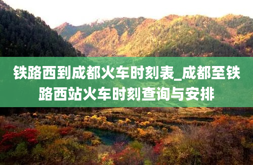 铁路西到成都火车时刻表_成都至铁路西站火车时刻查询与安排