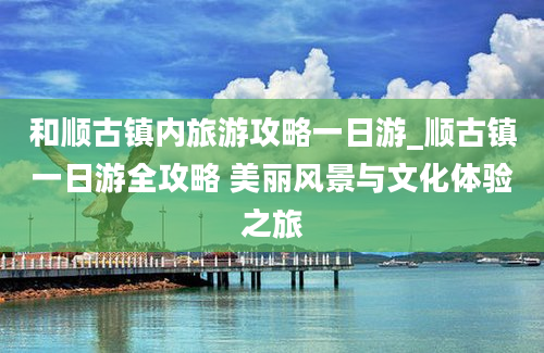 和顺古镇内旅游攻略一日游_顺古镇一日游全攻略 美丽风景与文化体验之旅