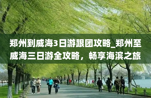 郑州到威海3日游跟团攻略_郑州至威海三日游全攻略，畅享海滨之旅