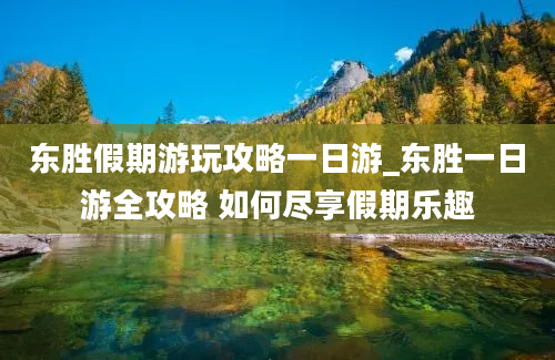 东胜假期游玩攻略一日游_东胜一日游全攻略 如何尽享假期乐趣