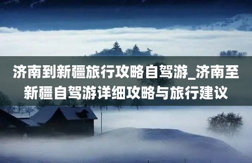 济南到新疆旅行攻略自驾游_济南至新疆自驾游详细攻略与旅行建议