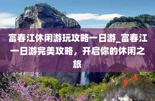 富春江休闲游玩攻略一日游_富春江一日游完美攻略，开启你的休闲之旅