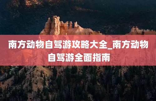 南方动物自驾游攻略大全_南方动物自驾游全面指南