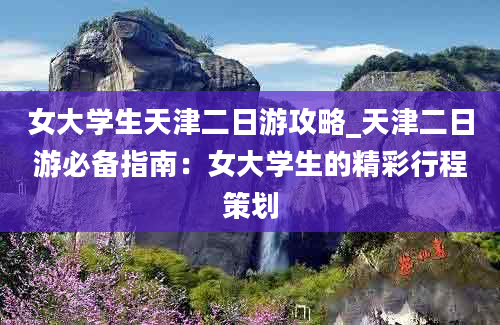 女大学生天津二日游攻略_天津二日游必备指南：女大学生的精彩行程策划