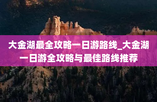 大金湖最全攻略一日游路线_大金湖一日游全攻略与最佳路线推荐