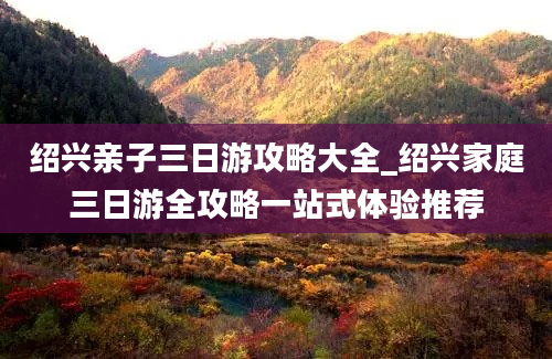 绍兴亲子三日游攻略大全_绍兴家庭三日游全攻略一站式体验推荐