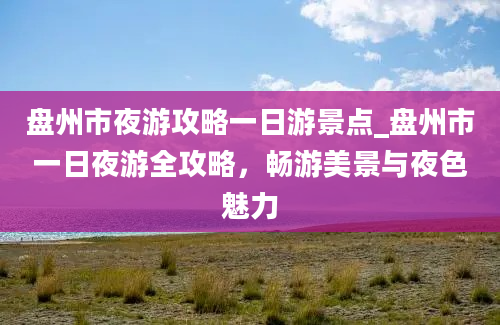 盘州市夜游攻略一日游景点_盘州市一日夜游全攻略，畅游美景与夜色魅力