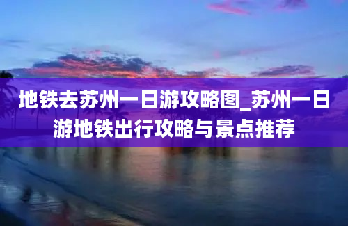 地铁去苏州一日游攻略图_苏州一日游地铁出行攻略与景点推荐