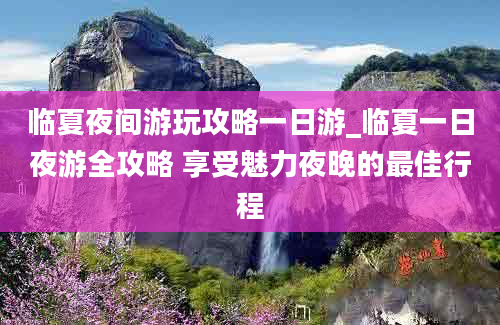 临夏夜间游玩攻略一日游_临夏一日夜游全攻略 享受魅力夜晚的最佳行程