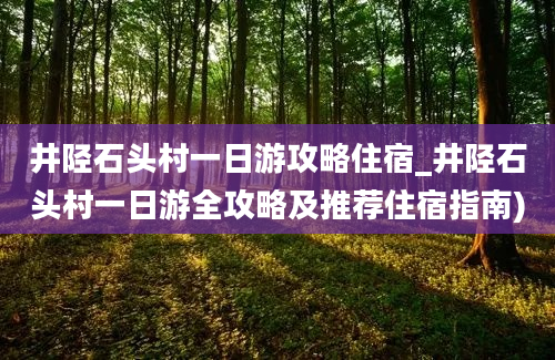 井陉石头村一日游攻略住宿_井陉石头村一日游全攻略及推荐住宿指南)