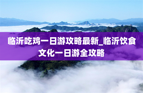 临沂吃鸡一日游攻略最新_临沂饮食文化一日游全攻略
