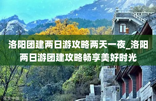 洛阳团建两日游攻略两天一夜_洛阳两日游团建攻略畅享美好时光