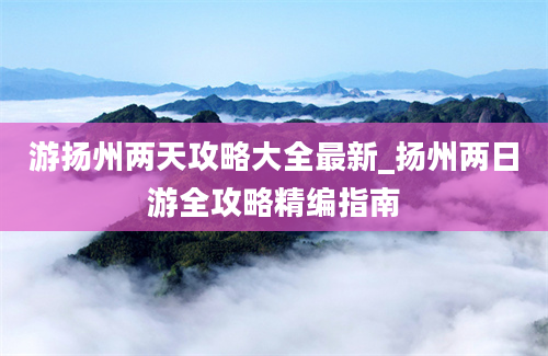 游扬州两天攻略大全最新_扬州两日游全攻略精编指南