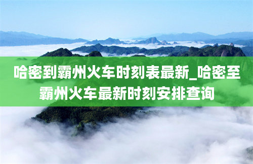 哈密到霸州火车时刻表最新_哈密至霸州火车最新时刻安排查询