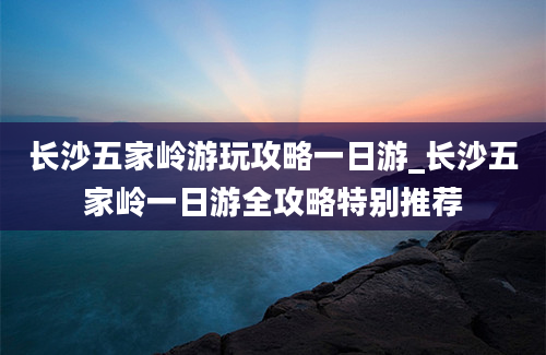 长沙五家岭游玩攻略一日游_长沙五家岭一日游全攻略特别推荐