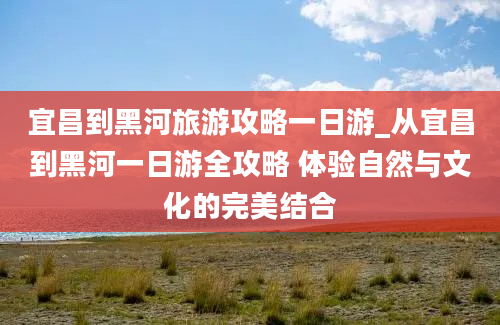 宜昌到黑河旅游攻略一日游_从宜昌到黑河一日游全攻略 体验自然与文化的完美结合