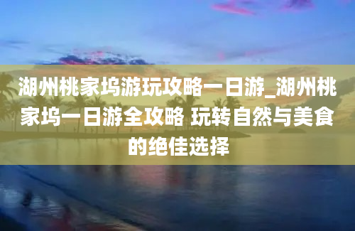 湖州桃家坞游玩攻略一日游_湖州桃家坞一日游全攻略 玩转自然与美食的绝佳选择