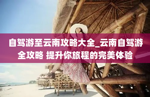 自驾游至云南攻略大全_云南自驾游全攻略 提升你旅程的完美体验