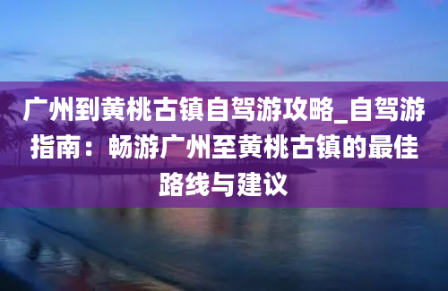 广州到黄桃古镇自驾游攻略_自驾游指南：畅游广州至黄桃古镇的最佳路线与建议