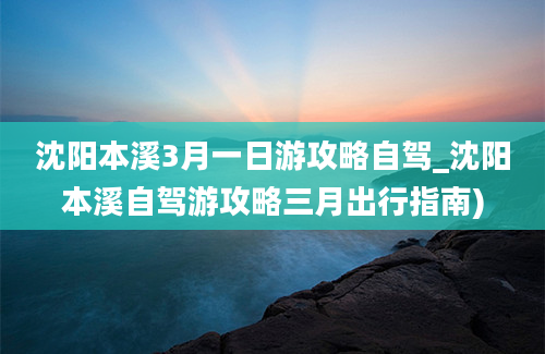 沈阳本溪3月一日游攻略自驾_沈阳本溪自驾游攻略三月出行指南)