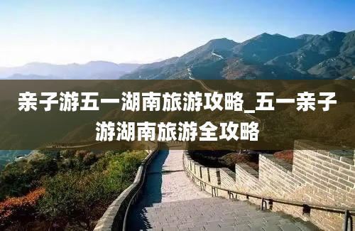 亲子游五一湖南旅游攻略_五一亲子游湖南旅游全攻略