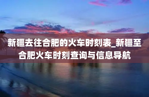 新疆去往合肥的火车时刻表_新疆至合肥火车时刻查询与信息导航