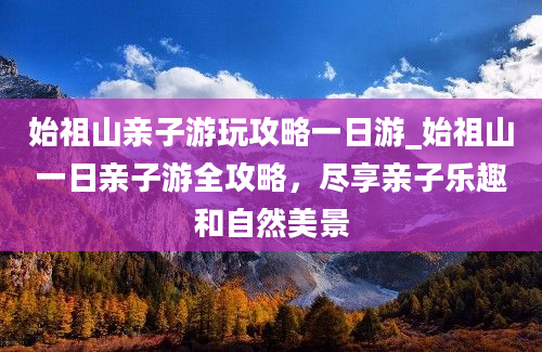 始祖山亲子游玩攻略一日游_始祖山一日亲子游全攻略，尽享亲子乐趣和自然美景