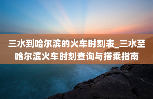 三水到哈尔滨的火车时刻表_三水至哈尔滨火车时刻查询与搭乘指南