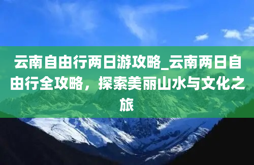 云南自由行两日游攻略_云南两日自由行全攻略，探索美丽山水与文化之旅