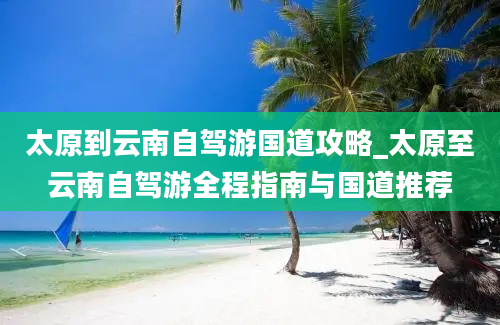 太原到云南自驾游国道攻略_太原至云南自驾游全程指南与国道推荐