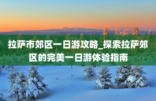 拉萨市郊区一日游攻略_探索拉萨郊区的完美一日游体验指南