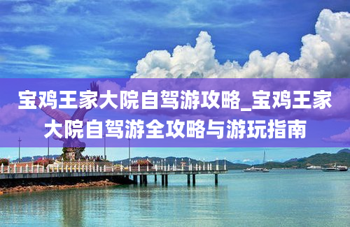 宝鸡王家大院自驾游攻略_宝鸡王家大院自驾游全攻略与游玩指南