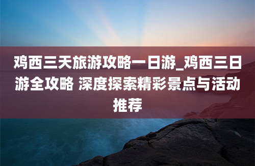 鸡西三天旅游攻略一日游_鸡西三日游全攻略 深度探索精彩景点与活动推荐