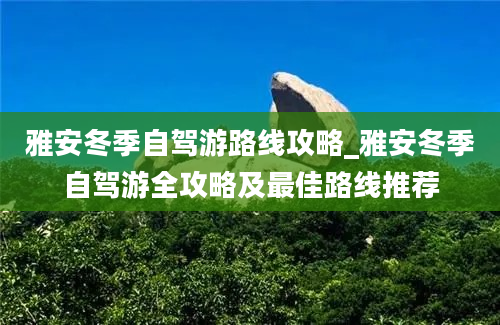 雅安冬季自驾游路线攻略_雅安冬季自驾游全攻略及最佳路线推荐