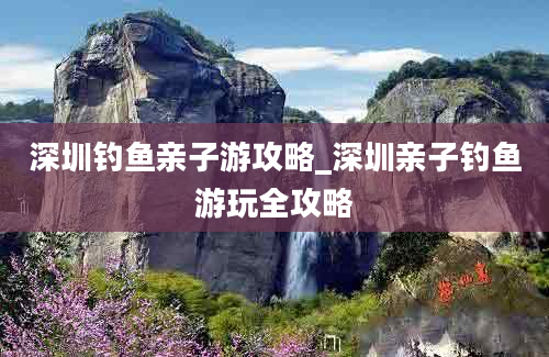 深圳钓鱼亲子游攻略_深圳亲子钓鱼游玩全攻略