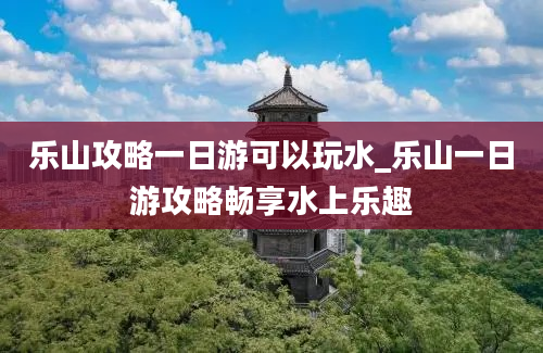 乐山攻略一日游可以玩水_乐山一日游攻略畅享水上乐趣