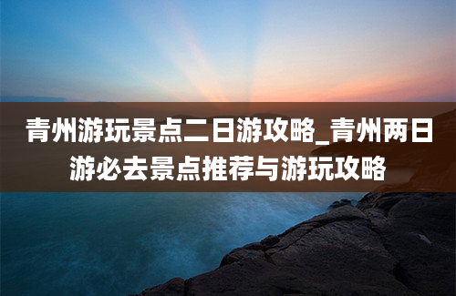 青州游玩景点二日游攻略_青州两日游必去景点推荐与游玩攻略