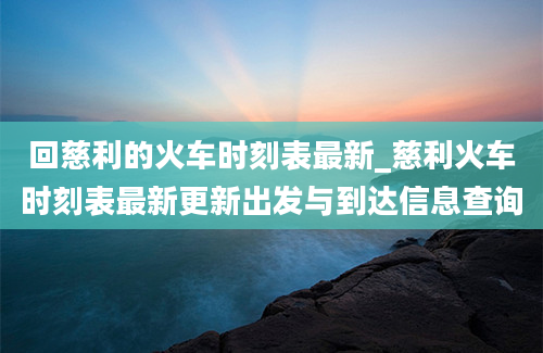 回慈利的火车时刻表最新_慈利火车时刻表最新更新出发与到达信息查询