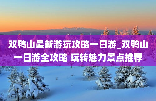 双鸭山最新游玩攻略一日游_双鸭山一日游全攻略 玩转魅力景点推荐