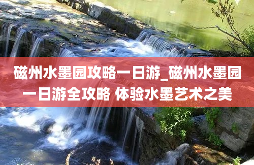 磁州水墨园攻略一日游_磁州水墨园一日游全攻略 体验水墨艺术之美