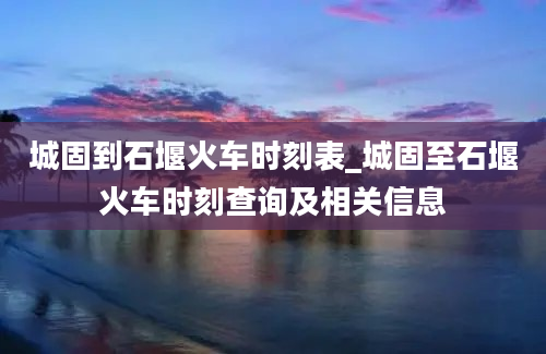 城固到石堰火车时刻表_城固至石堰火车时刻查询及相关信息