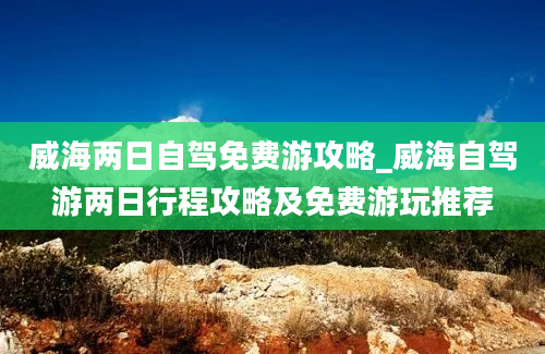 威海两日自驾免费游攻略_威海自驾游两日行程攻略及免费游玩推荐