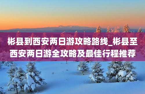 彬县到西安两日游攻略路线_彬县至西安两日游全攻略及最佳行程推荐