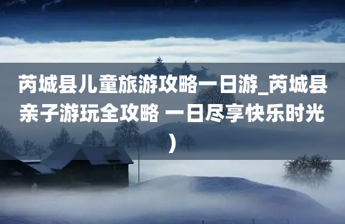 芮城县儿童旅游攻略一日游_芮城县亲子游玩全攻略 一日尽享快乐时光)