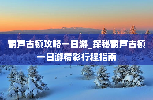 葫芦古镇攻略一日游_探秘葫芦古镇一日游精彩行程指南